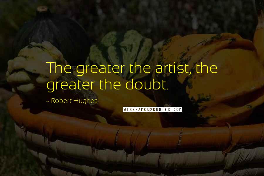 Robert Hughes Quotes: The greater the artist, the greater the doubt.