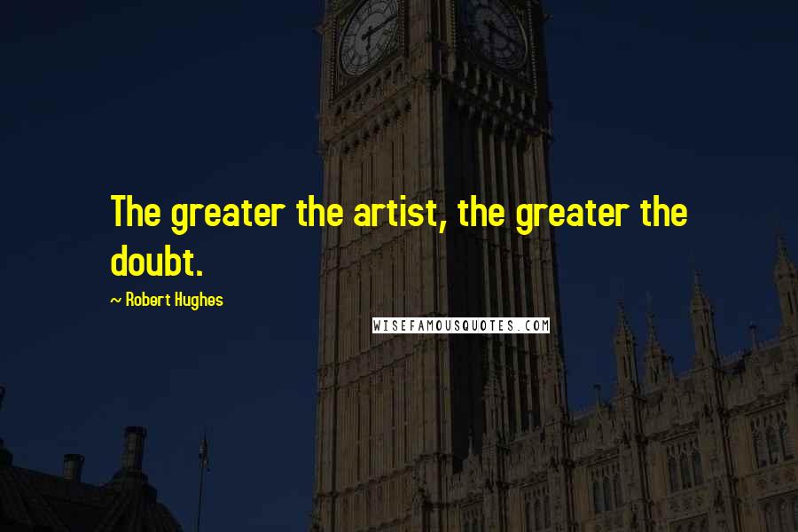 Robert Hughes Quotes: The greater the artist, the greater the doubt.