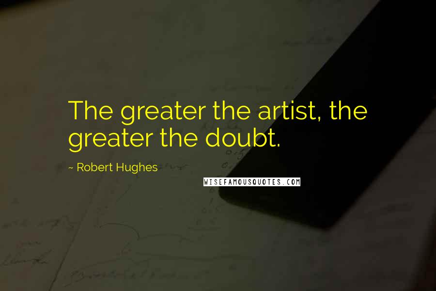 Robert Hughes Quotes: The greater the artist, the greater the doubt.