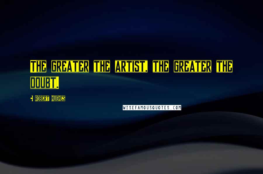 Robert Hughes Quotes: The greater the artist, the greater the doubt.