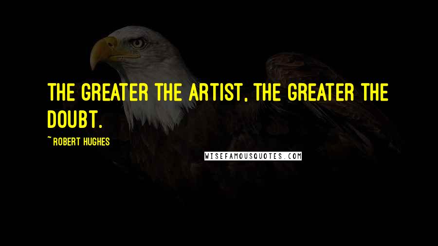 Robert Hughes Quotes: The greater the artist, the greater the doubt.