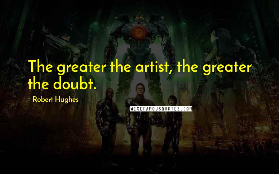 Robert Hughes Quotes: The greater the artist, the greater the doubt.