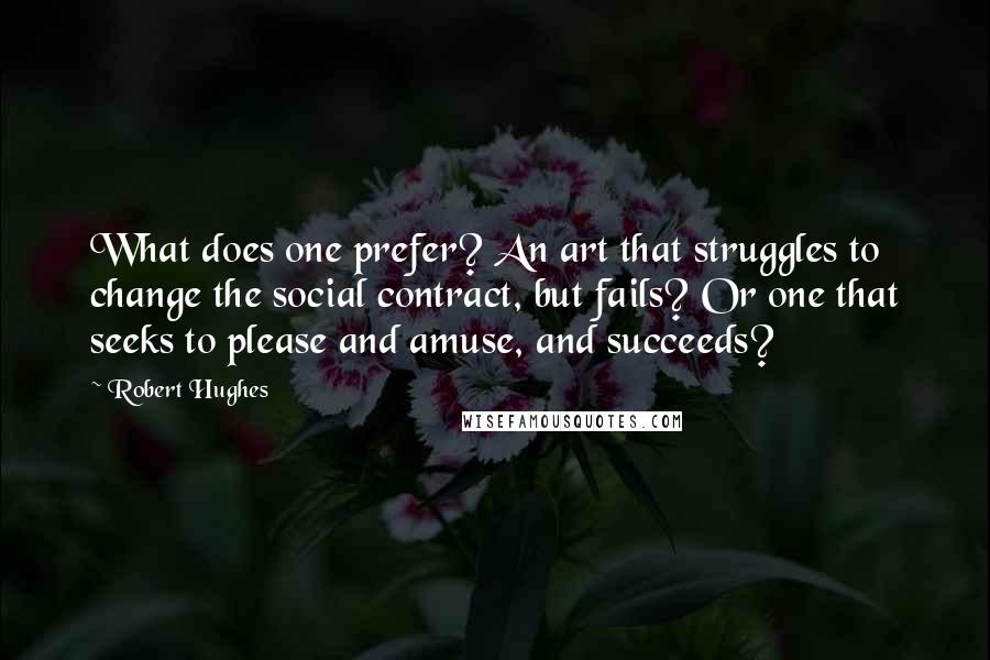 Robert Hughes Quotes: What does one prefer? An art that struggles to change the social contract, but fails? Or one that seeks to please and amuse, and succeeds?