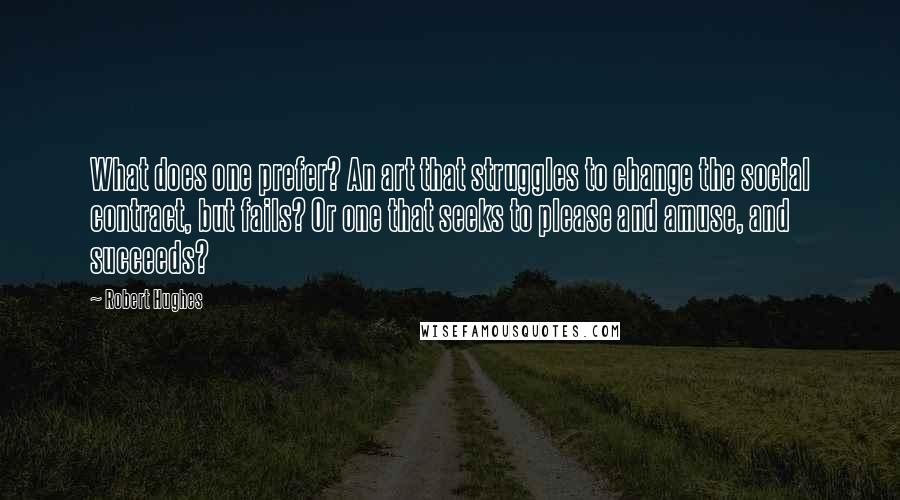 Robert Hughes Quotes: What does one prefer? An art that struggles to change the social contract, but fails? Or one that seeks to please and amuse, and succeeds?