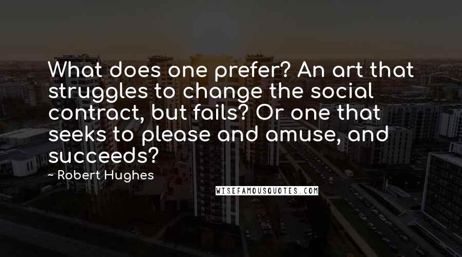 Robert Hughes Quotes: What does one prefer? An art that struggles to change the social contract, but fails? Or one that seeks to please and amuse, and succeeds?