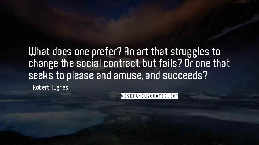 Robert Hughes Quotes: What does one prefer? An art that struggles to change the social contract, but fails? Or one that seeks to please and amuse, and succeeds?