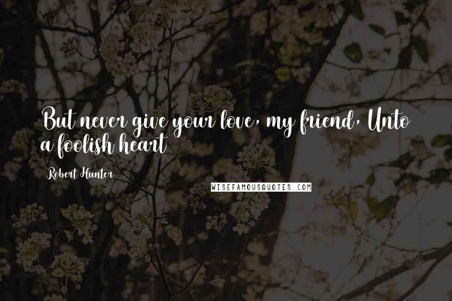 Robert Hunter Quotes: But never give your love, my friend, Unto a foolish heart