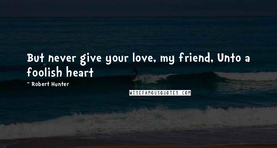 Robert Hunter Quotes: But never give your love, my friend, Unto a foolish heart