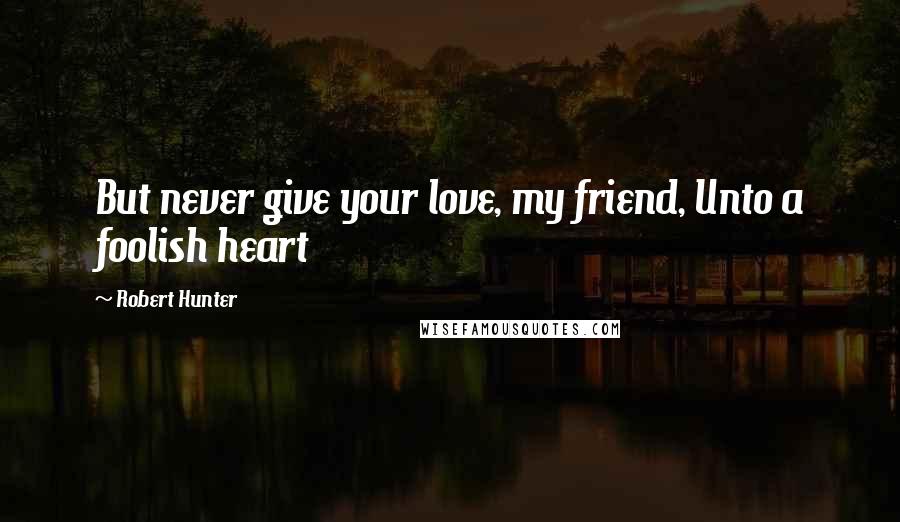Robert Hunter Quotes: But never give your love, my friend, Unto a foolish heart