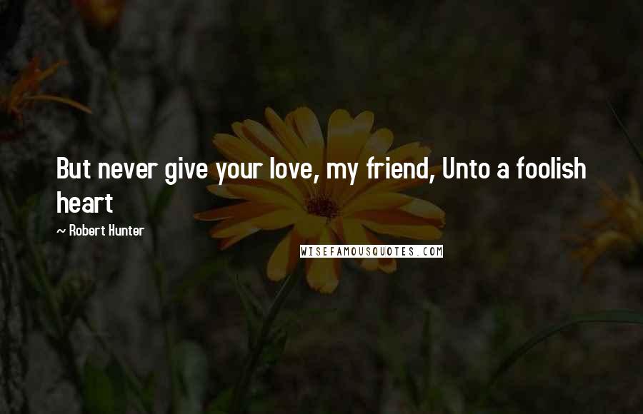 Robert Hunter Quotes: But never give your love, my friend, Unto a foolish heart