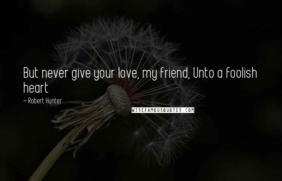 Robert Hunter Quotes: But never give your love, my friend, Unto a foolish heart