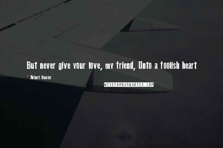 Robert Hunter Quotes: But never give your love, my friend, Unto a foolish heart