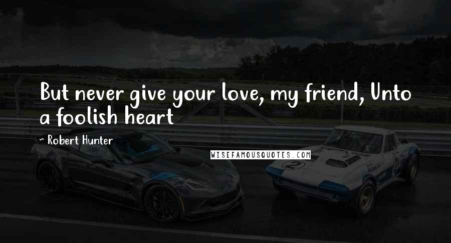 Robert Hunter Quotes: But never give your love, my friend, Unto a foolish heart