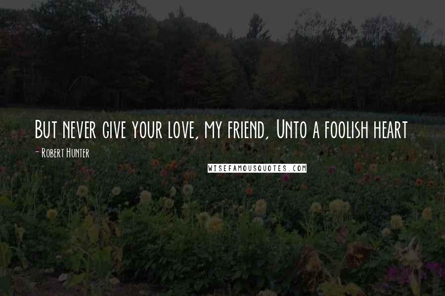 Robert Hunter Quotes: But never give your love, my friend, Unto a foolish heart