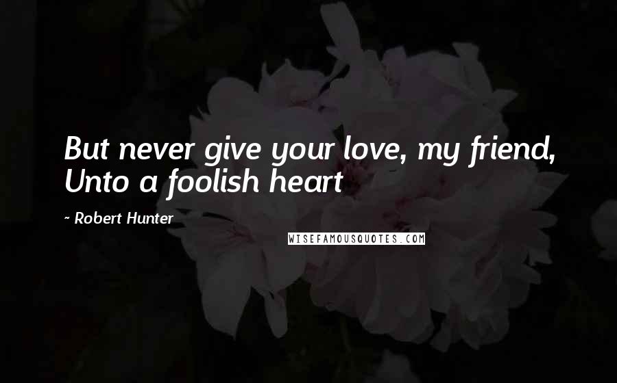 Robert Hunter Quotes: But never give your love, my friend, Unto a foolish heart