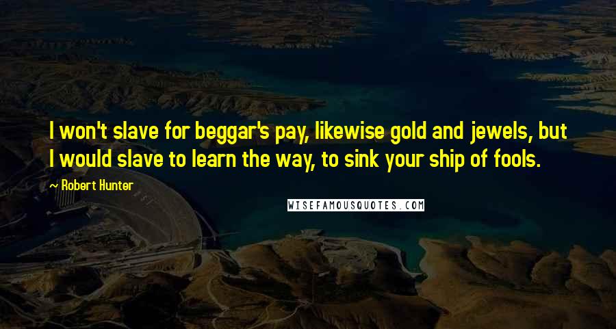 Robert Hunter Quotes: I won't slave for beggar's pay, likewise gold and jewels, but I would slave to learn the way, to sink your ship of fools.