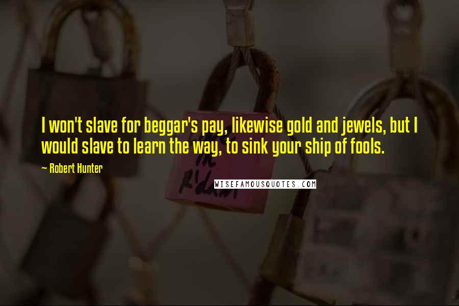 Robert Hunter Quotes: I won't slave for beggar's pay, likewise gold and jewels, but I would slave to learn the way, to sink your ship of fools.