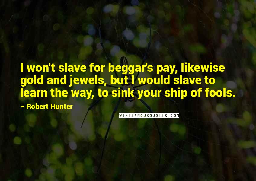 Robert Hunter Quotes: I won't slave for beggar's pay, likewise gold and jewels, but I would slave to learn the way, to sink your ship of fools.