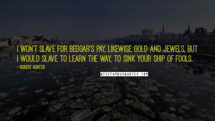 Robert Hunter Quotes: I won't slave for beggar's pay, likewise gold and jewels, but I would slave to learn the way, to sink your ship of fools.