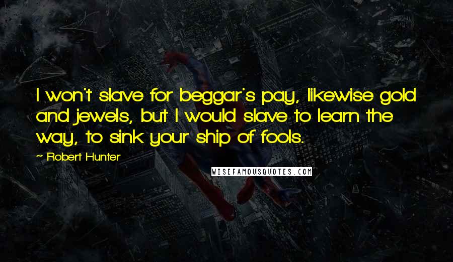 Robert Hunter Quotes: I won't slave for beggar's pay, likewise gold and jewels, but I would slave to learn the way, to sink your ship of fools.