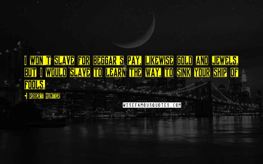 Robert Hunter Quotes: I won't slave for beggar's pay, likewise gold and jewels, but I would slave to learn the way, to sink your ship of fools.