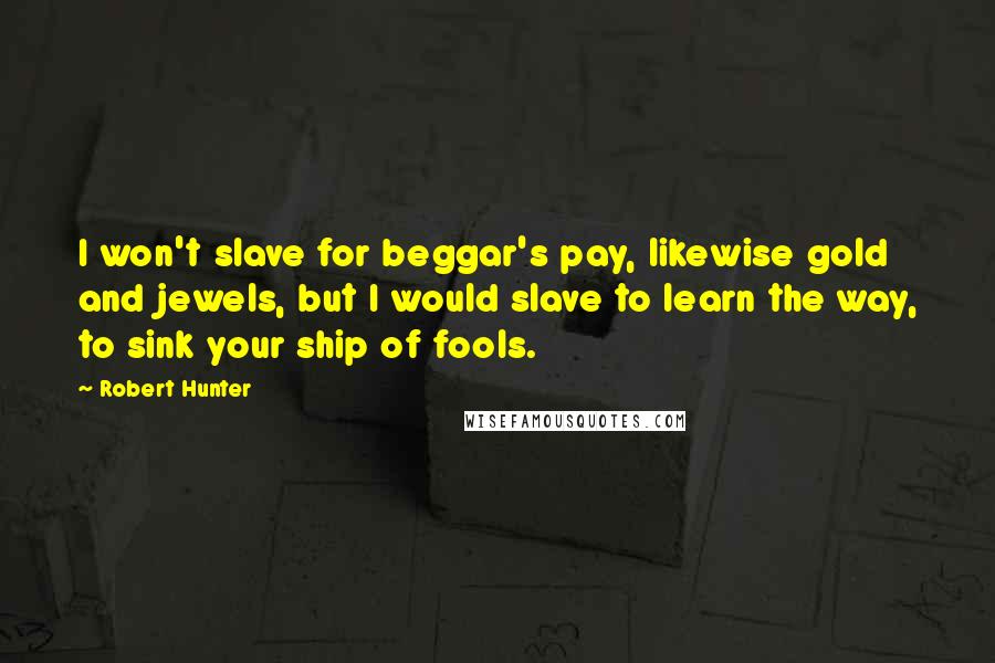 Robert Hunter Quotes: I won't slave for beggar's pay, likewise gold and jewels, but I would slave to learn the way, to sink your ship of fools.
