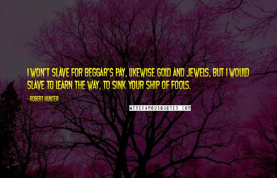 Robert Hunter Quotes: I won't slave for beggar's pay, likewise gold and jewels, but I would slave to learn the way, to sink your ship of fools.