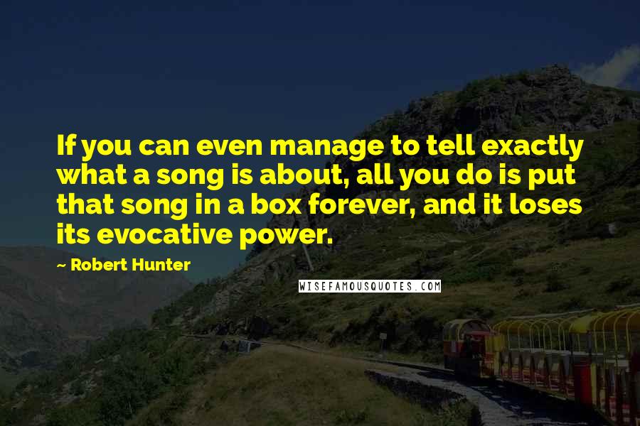Robert Hunter Quotes: If you can even manage to tell exactly what a song is about, all you do is put that song in a box forever, and it loses its evocative power.