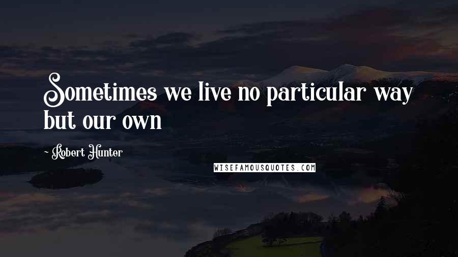 Robert Hunter Quotes: Sometimes we live no particular way but our own