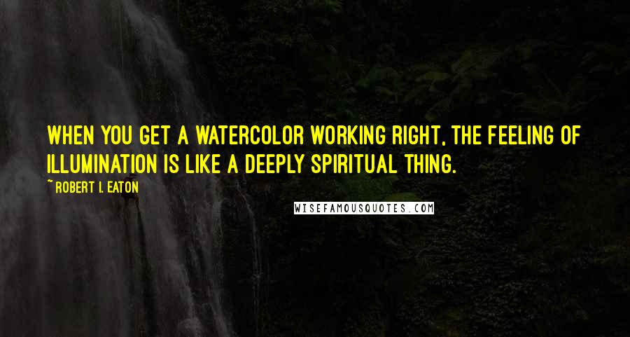 Robert I. Eaton Quotes: When you get a watercolor working right, the feeling of illumination is like a deeply spiritual thing.
