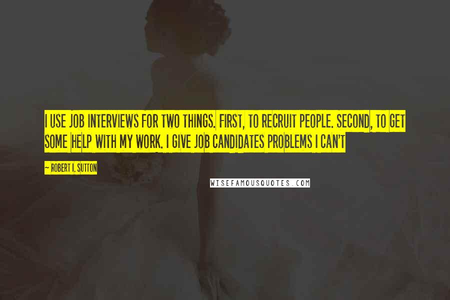Robert I. Sutton Quotes: I use job interviews for two things. First, to recruit people. Second, to get some help with my work. I give job candidates problems I can't