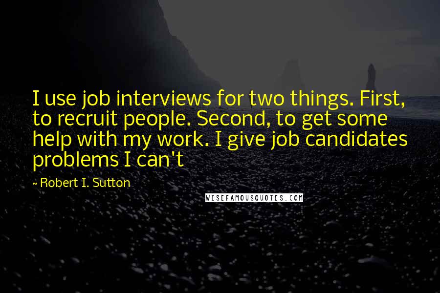 Robert I. Sutton Quotes: I use job interviews for two things. First, to recruit people. Second, to get some help with my work. I give job candidates problems I can't