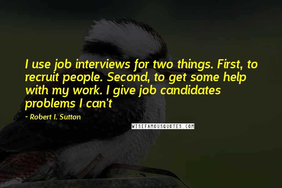 Robert I. Sutton Quotes: I use job interviews for two things. First, to recruit people. Second, to get some help with my work. I give job candidates problems I can't