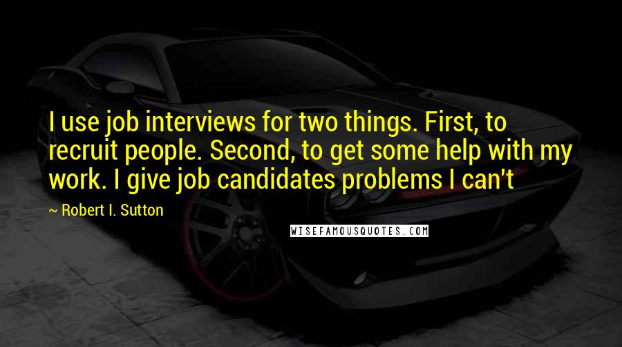 Robert I. Sutton Quotes: I use job interviews for two things. First, to recruit people. Second, to get some help with my work. I give job candidates problems I can't