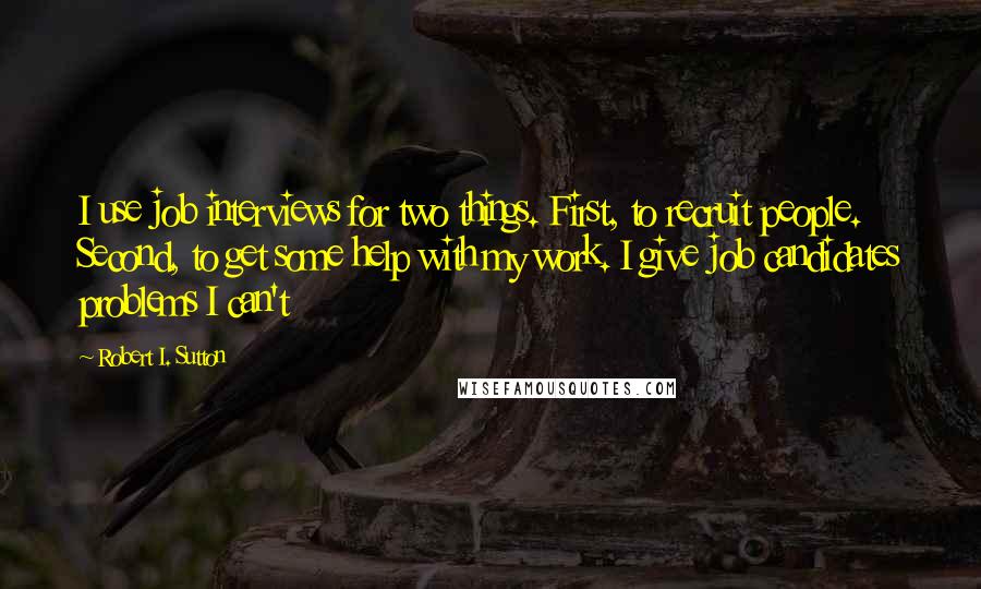 Robert I. Sutton Quotes: I use job interviews for two things. First, to recruit people. Second, to get some help with my work. I give job candidates problems I can't