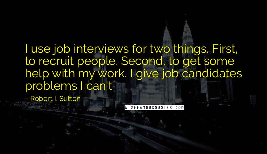 Robert I. Sutton Quotes: I use job interviews for two things. First, to recruit people. Second, to get some help with my work. I give job candidates problems I can't