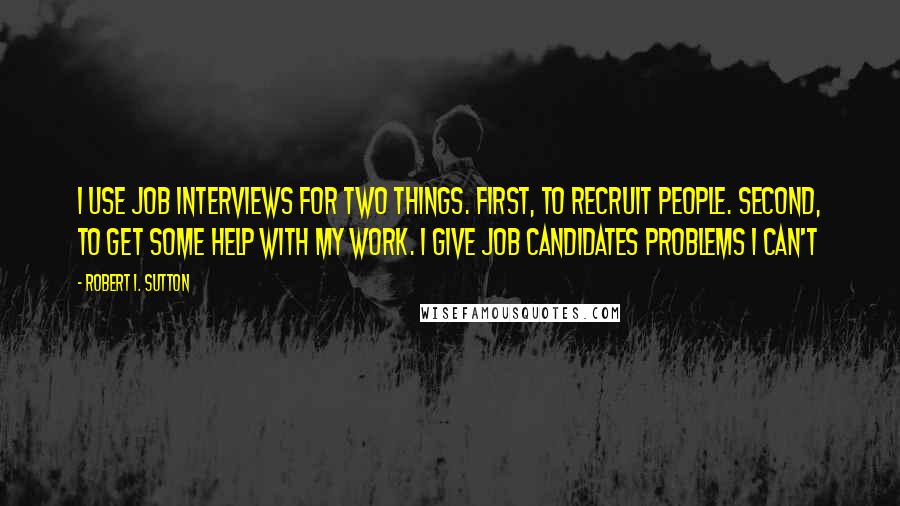 Robert I. Sutton Quotes: I use job interviews for two things. First, to recruit people. Second, to get some help with my work. I give job candidates problems I can't