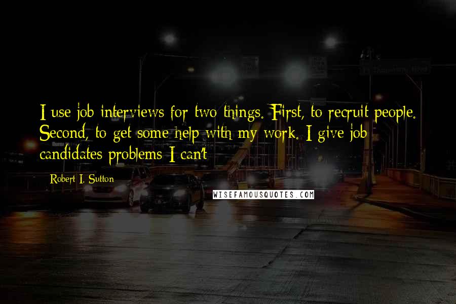 Robert I. Sutton Quotes: I use job interviews for two things. First, to recruit people. Second, to get some help with my work. I give job candidates problems I can't