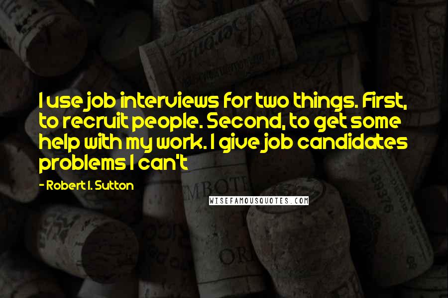 Robert I. Sutton Quotes: I use job interviews for two things. First, to recruit people. Second, to get some help with my work. I give job candidates problems I can't