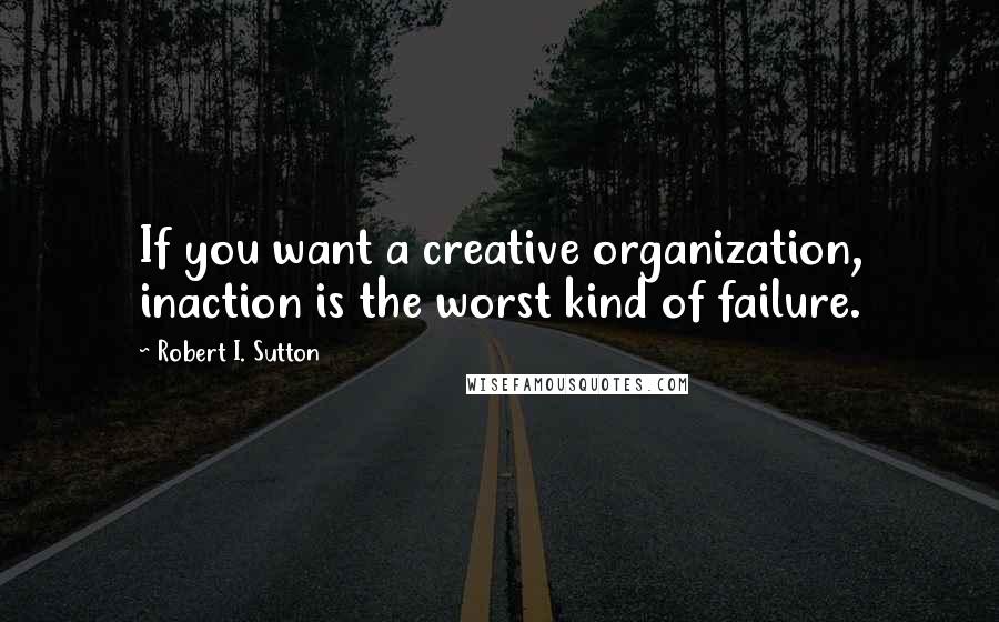 Robert I. Sutton Quotes: If you want a creative organization, inaction is the worst kind of failure.