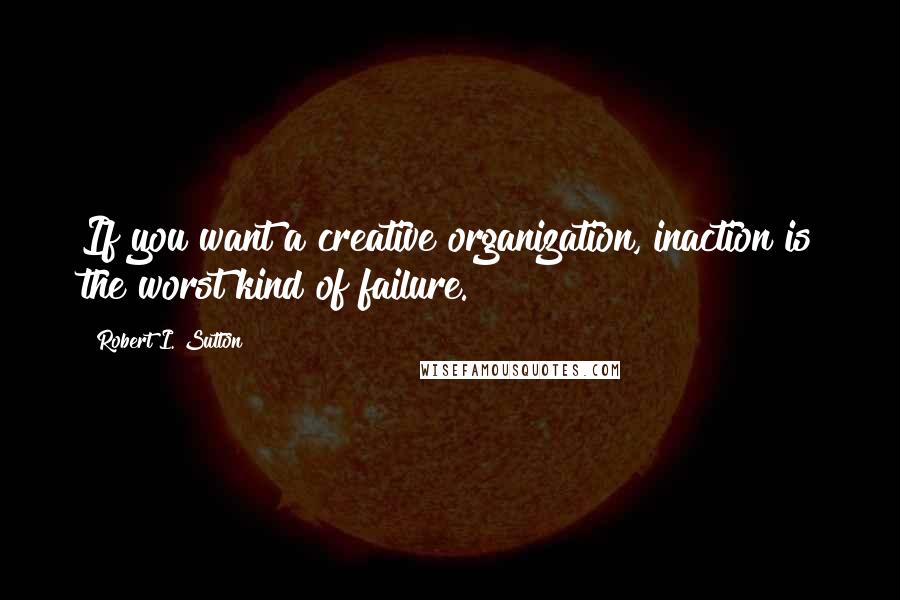 Robert I. Sutton Quotes: If you want a creative organization, inaction is the worst kind of failure.