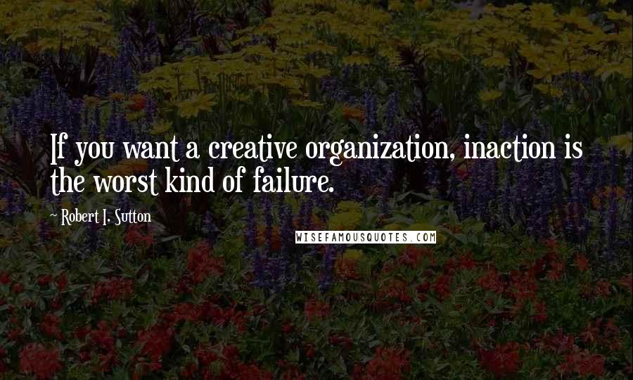 Robert I. Sutton Quotes: If you want a creative organization, inaction is the worst kind of failure.