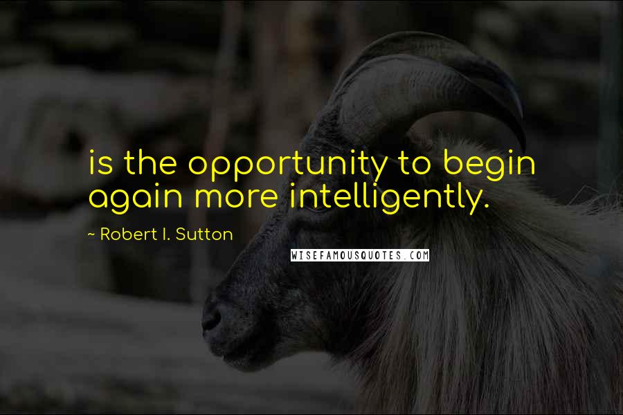 Robert I. Sutton Quotes: is the opportunity to begin again more intelligently.