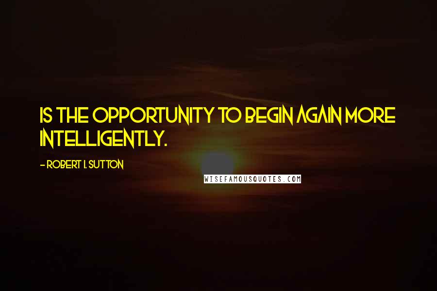 Robert I. Sutton Quotes: is the opportunity to begin again more intelligently.