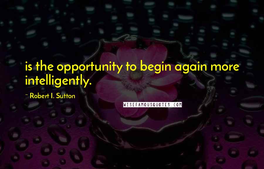 Robert I. Sutton Quotes: is the opportunity to begin again more intelligently.