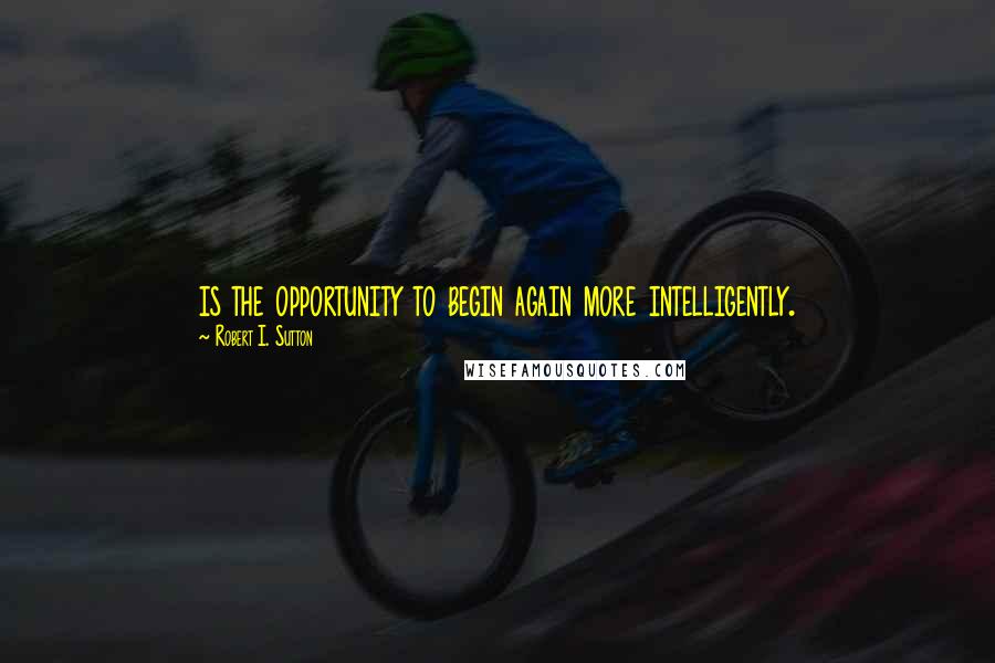 Robert I. Sutton Quotes: is the opportunity to begin again more intelligently.