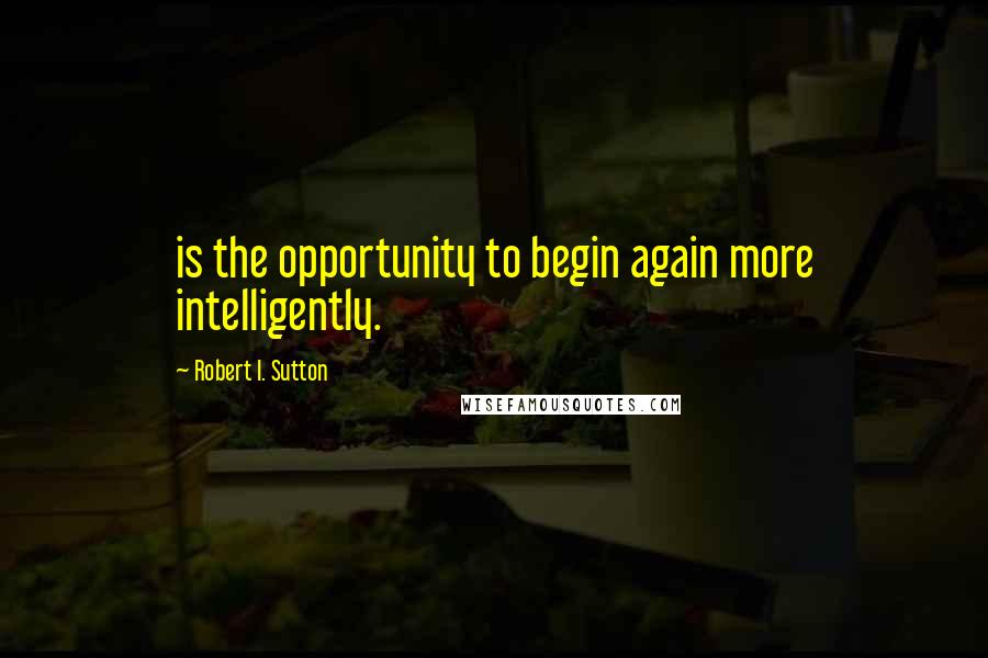 Robert I. Sutton Quotes: is the opportunity to begin again more intelligently.