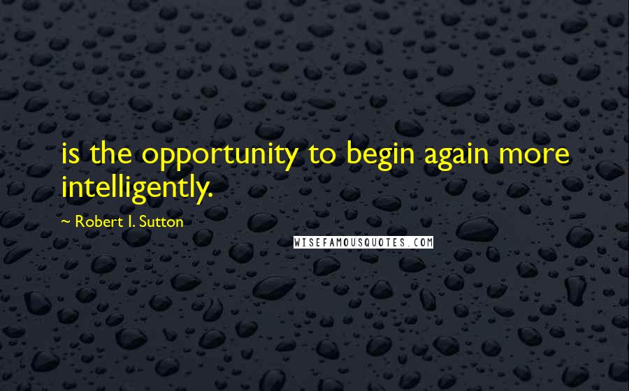 Robert I. Sutton Quotes: is the opportunity to begin again more intelligently.