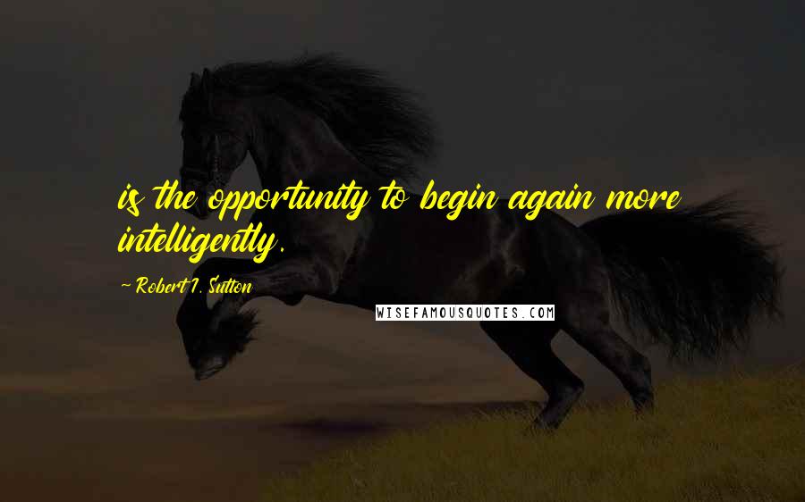 Robert I. Sutton Quotes: is the opportunity to begin again more intelligently.