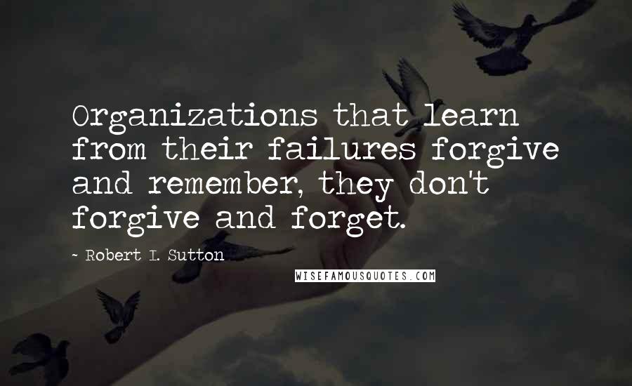 Robert I. Sutton Quotes: Organizations that learn from their failures forgive and remember, they don't forgive and forget.